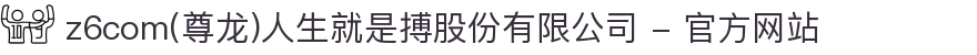 z6com(尊龙)人生就是搏股份有限公司 - 官方网站
